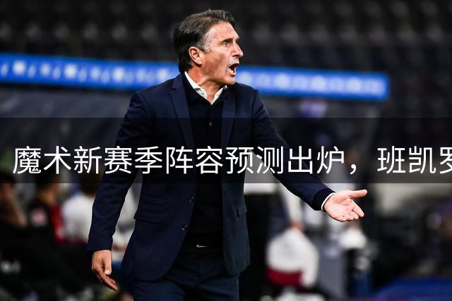 魔术新赛季阵容预测出炉，班凯罗领衔冲击43胜